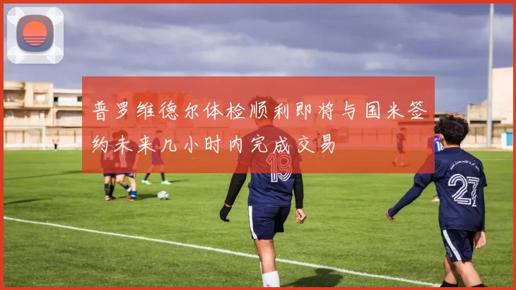 普罗维德尔体检顺利即将与国米签约未来几小时内完成交易