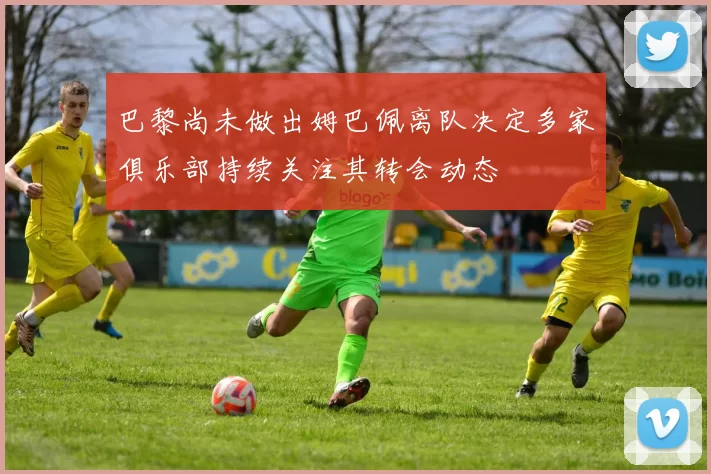 巴黎尚未做出姆巴佩离队决定多家俱乐部持续关注其转会动态