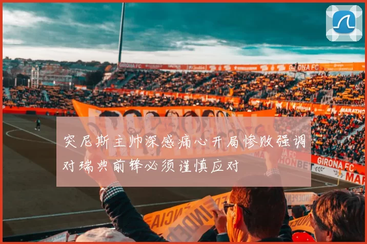 突尼斯主帅深感痛心开局惨败强调对瑞典前锋必须谨慎应对