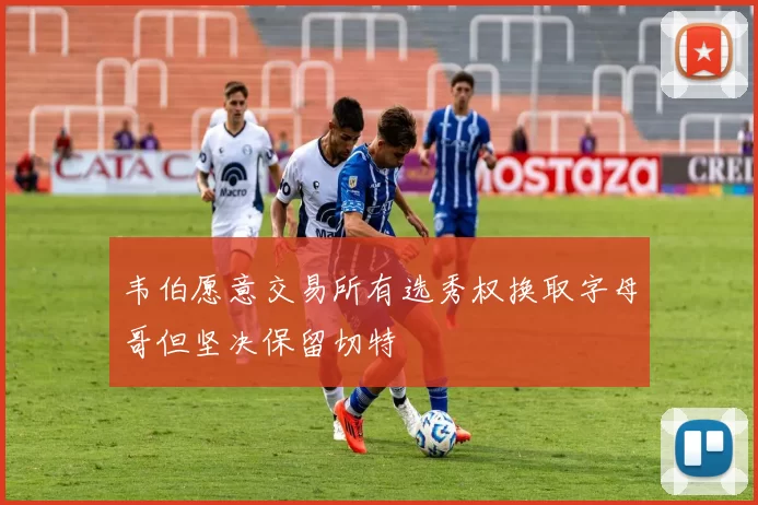 韦伯愿意交易所有选秀权换取字母哥但坚决保留切特