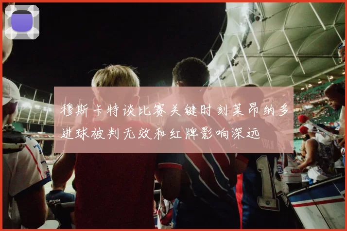 穆斯卡特谈比赛关键时刻莱昂纳多进球被判无效和红牌影响深远