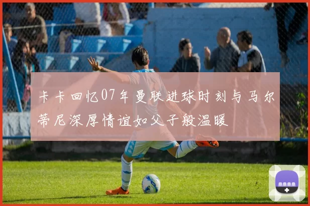 卡卡回忆07年曼联进球时刻与马尔蒂尼深厚情谊如父子般温暖