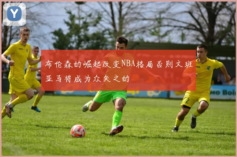 布伦森的崛起改变NBA格局否则文班亚马将成为众矢之的