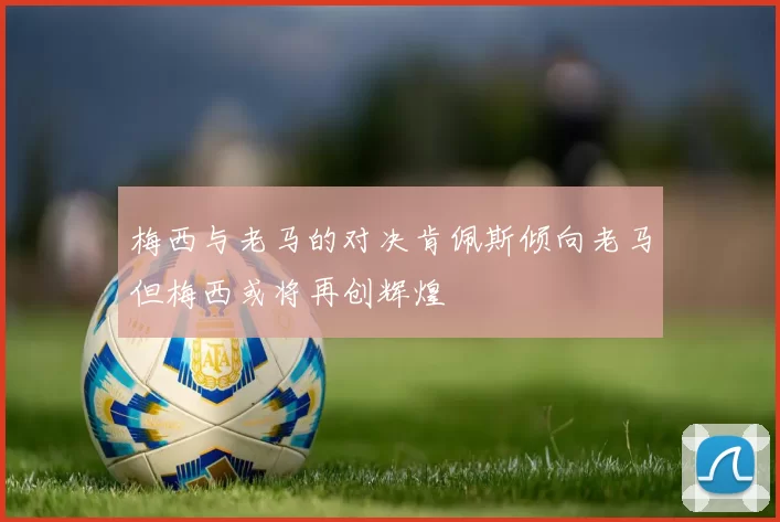 梅西与老马的对决肯佩斯倾向老马但梅西或将再创辉煌