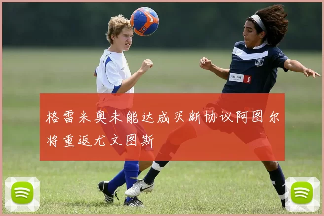 格雷米奥未能达成买断协议阿图尔将重返尤文图斯
