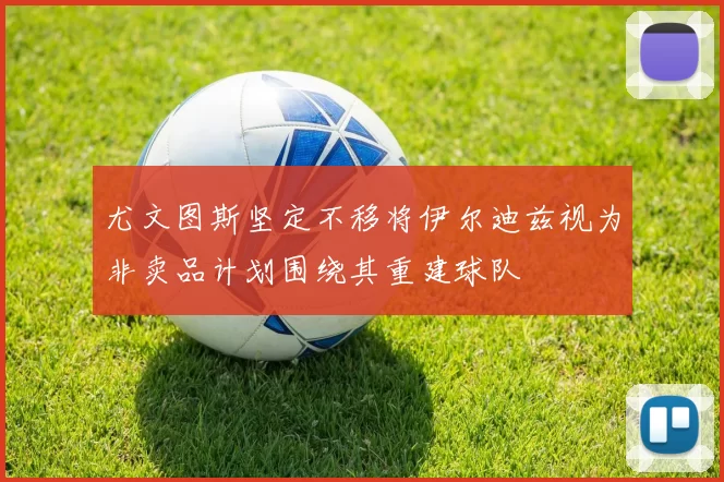 尤文图斯坚定不移将伊尔迪兹视为非卖品计划围绕其重建球队