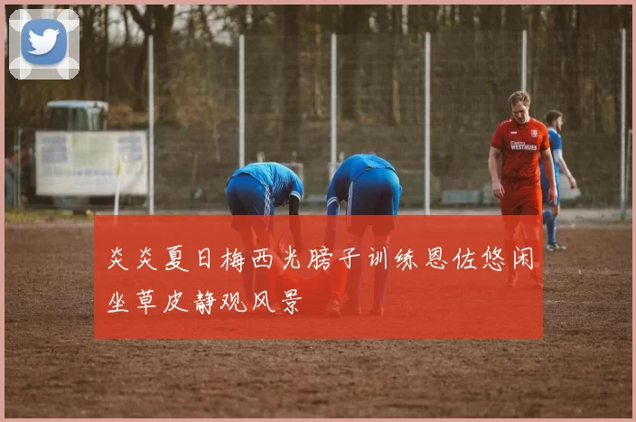 炎炎夏日梅西光膀子训练恩佐悠闲坐草皮静观风景