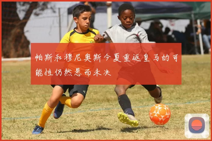 帕斯和穆尼奥斯今夏重返皇马的可能性仍然悬而未决