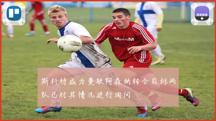 斯科特成为曼联阿森纳转会目标两队已对其情况进行询问