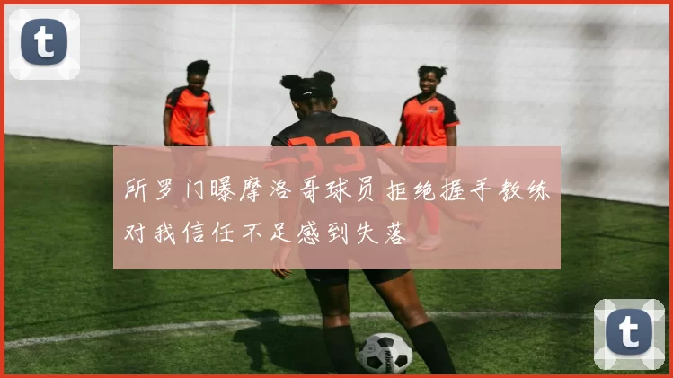 所罗门曝摩洛哥球员拒绝握手教练对我信任不足感到失落